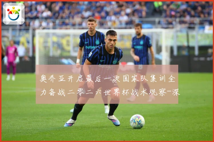 奥乔亚开启最后一次国家队集训全力备战二零二六世界杯战术观察-深度解析