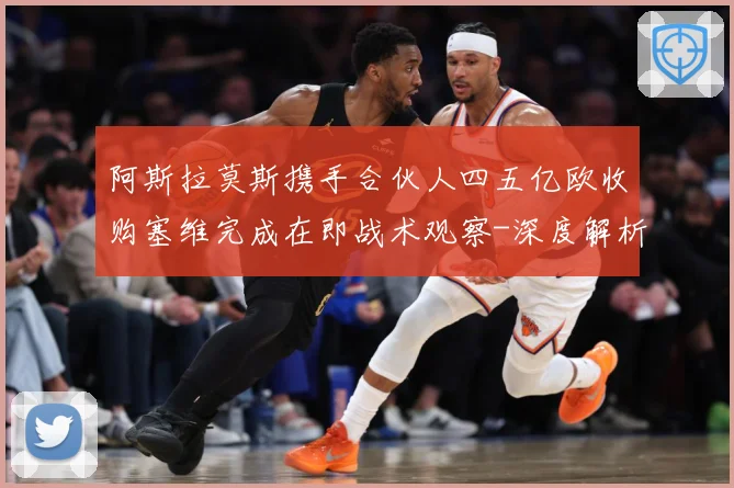 阿斯拉莫斯携手合伙人四五亿欧收购塞维完成在即战术观察-深度解析
