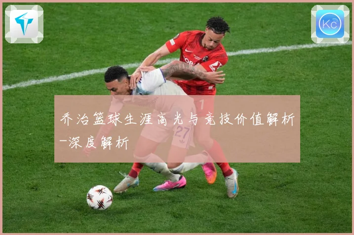 乔治篮球生涯高光与竞技价值解析-深度解析
