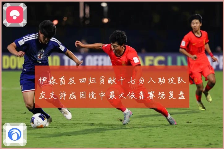 伊森首发回归贡献十七分八助攻队友支持成困境中最大依靠赛场复盘-深度解析
