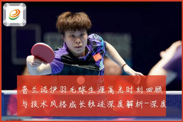 普兰诺伊羽毛球生涯高光时刻回顾与技术风格成长轨迹深度解析-深度解析