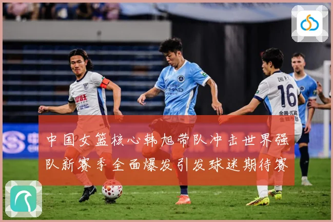 中国女篮核心韩旭带队冲击世界强队新赛季全面爆发引发球迷期待赛场复盘-深度解析