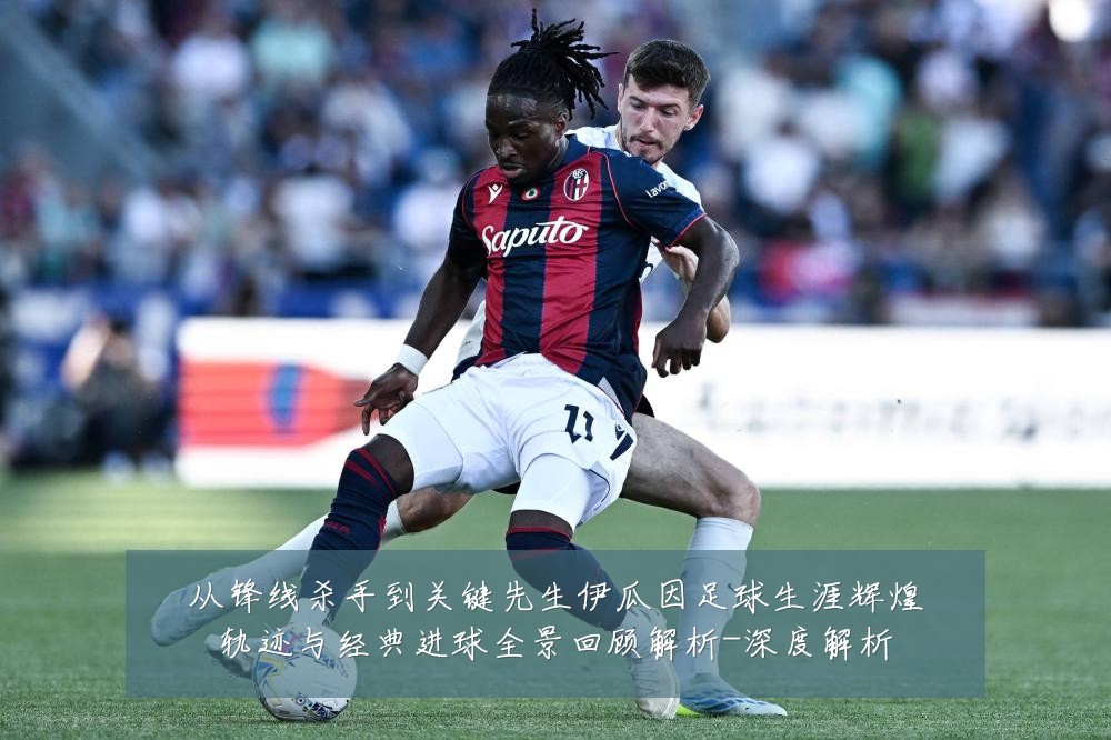 从锋线杀手到关键先生伊瓜因足球生涯辉煌轨迹与经典进球全景回顾解析-深度解析