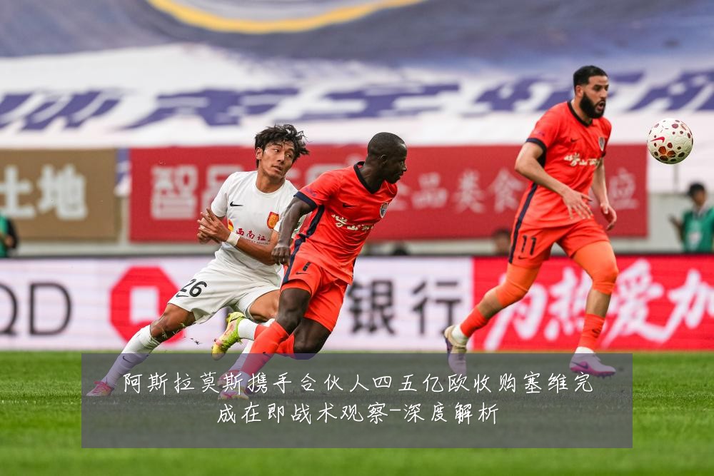 阿斯拉莫斯携手合伙人四五亿欧收购塞维完成在即战术观察-深度解析